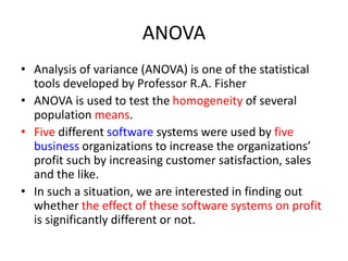 ANOVA
• Analysis of variance (ANOVA) is one of the statistical
tools developed by Professor R.A. Fisher
• ANOVA is used to test the homogeneity of several
population means.
• Five different software systems were used by five
business organizations to increase the organizations’
profit such by increasing customer satisfaction, sales
and the like.
• In such a situation, we are interested in finding out
whether the effect of these software systems on profit
is significantly different or not.
 