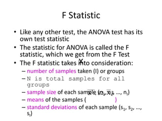 F Statistic
• Like any other test, the ANOVA test has its
own test statistic
• The statistic for ANOVA is called the F
statistic, which we get from the F Test
• The F statistic takes into consideration:
– number of samples taken (I) or groups
– N is total samples for all
groups
– sample size of each sample (n1, n2, …, nI)
– means of the samples ( )
– standard deviations of each sample (s1, s2, …,
sI)
3
X
2,
x
,
1
X
 