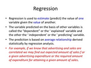 Regression
• Regression is used to estimate (predict) the value of one
variable given the value of another.
• The variable predicted on the basis of other variables is
called the “dependent” or the ‘ explained’ variable and
the other the ‘ independent’ or the ‘ predicting’ variable.
• The prediction is based on average relationship derived
statistically by regression analysis.
• For example, if we know that advertising and sales are
correlated we may find out expected amount of sales f or
a given advertising expenditure or the required amount
of expenditure for attaining a given amount of sales.
 