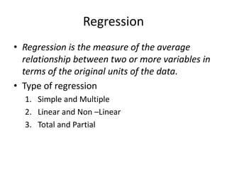 Regression
• Regression is the measure of the average
relationship between two or more variables in
terms of the original units of the data.
• Type of regression
1. Simple and Multiple
2. Linear and Non –Linear
3. Total and Partial
 