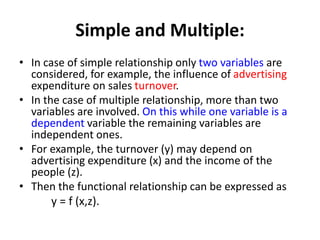 Simple and Multiple:
• In case of simple relationship only two variables are
considered, for example, the influence of advertising
expenditure on sales turnover.
• In the case of multiple relationship, more than two
variables are involved. On this while one variable is a
dependent variable the remaining variables are
independent ones.
• For example, the turnover (y) may depend on
advertising expenditure (x) and the income of the
people (z).
• Then the functional relationship can be expressed as
y = f (x,z).
 