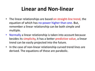 Linear and Non-linear
• The linear relationships are based on straight-line trend, the
equation of which has no-power higher than one. But,
remember a linear relationship can be both simple and
multiple.
• Normally a linear relationship is taken into account because
besides its simplicity, it has a better predictive value, a linear
trend can be easily projected into the future.
• In the case of non-linear relationship curved trend lines are
derived. The equations of these are parabolic.
 