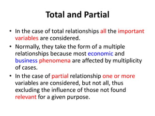 Total and Partial
• In the case of total relationships all the important
variables are considered.
• Normally, they take the form of a multiple
relationships because most economic and
business phenomena are affected by multiplicity
of cases.
• In the case of partial relationship one or more
variables are considered, but not all, thus
excluding the influence of those not found
relevant for a given purpose.
 