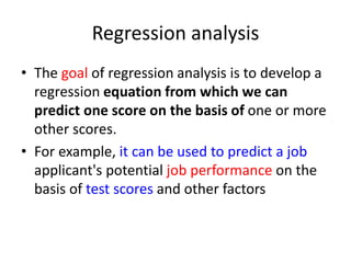 Regression analysis
• The goal of regression analysis is to develop a
regression equation from which we can
predict one score on the basis of one or more
other scores.
• For example, it can be used to predict a job
applicant's potential job performance on the
basis of test scores and other factors
 