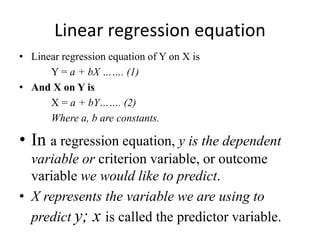 Linear regression equation
• Linear regression equation of Y on X is
Y = a + bX ……. (1)
• And X on Y is
X = a + bY……. (2)
Where a, b are constants.
• In a regression equation, y is the dependent
variable or criterion variable, or outcome
variable we would like to predict.
• X represents the variable we are using to
predict y; x is called the predictor variable.
 