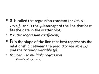 • a is called the regression constant (or beta-
zero), and is the y-intercept of the line that best
fits the data in the scatter plot;
• It is the regression coefficient,
• B is the slope of the line that best represents the
relationship between the predictor variable (x)
and the criterion variable (y).
• You can use multiple regression
Y= a+bx1+bx2+….+bxn
 