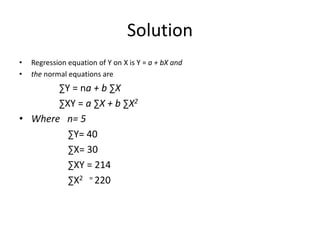 Solution
• Regression equation of Y on X is Y = a + bX and
• the normal equations are
∑Y = na + b ∑X
∑XY = a ∑X + b ∑X2
• Where n= 5
∑Y= 40
∑X= 30
∑XY = 214
∑X2 = 220
 