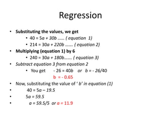 Regression
• Substituting the values, we get
• 40 = 5a + 30b …… ( equation 1)
• 214 = 30a + 220b ……. ( equation 2)
• Multiplying (equation 1) by 6
• 240 = 30a + 180b……. ( equation 3)
• Subtract equation 3 from equation 2
• You get - 26 = 40b or b = - 26/40
b = - 0.65
• Now, substituting the value of ‘ b’ in equation (1)
• 40 = 5a – 19.5
• 5a = 59.5
• a = 59.5/5 or a = 11.9
 