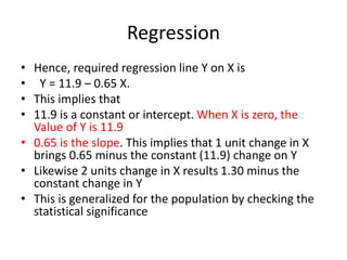 Regression
• Hence, required regression line Y on X is
• Y = 11.9 – 0.65 X.
• This implies that
• 11.9 is a constant or intercept. When X is zero, the
Value of Y is 11.9
• 0.65 is the slope. This implies that 1 unit change in X
brings 0.65 minus the constant (11.9) change on Y
• Likewise 2 units change in X results 1.30 minus the
constant change in Y
• This is generalized for the population by checking the
statistical significance
 