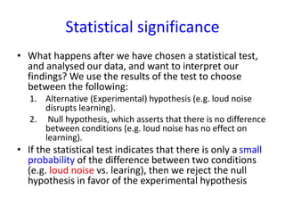 Statistical significance
• What happens after we have chosen a statistical test,
and analysed our data, and want to interpret our
findings? We use the results of the test to choose
between the following:
1. Alternative (Experimental) hypothesis (e.g. loud noise
disrupts learning).
2. Null hypothesis, which asserts that there is no difference
between conditions (e.g. loud noise has no effect on
learning).
• If the statistical test indicates that there is only a small
probability of the difference between two conditions
(e.g. loud noise vs. learing), then we reject the null
hypothesis in favor of the experimental hypothesis
 