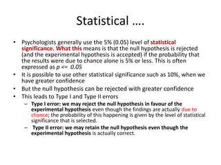 Statistical ….
• Psychologists generally use the 5% (0.05) level of statistical
significance. What this means is that the null hypothesis is rejected
(and the experimental hypothesis is accepted) if the probability that
the results were due to chance alone is 5% or less. This is often
expressed as p <= 0.05
• It is possible to use other statistical significance such as 10%, when we
have greater confidence
• But the null hypothesis can be rejected with greater confidence
• This leads to Type I and Type II errors
– Type I error: we may reject the null hypothesis in favour of the
experimental hypothesis even though the findings are actually due to
chance; the probability of this happening is given by the level of statistical
significance that is selected.
– Type II error: we may retain the null hypothesis even though the
experimental hypothesis is actually correct.
 