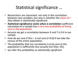 Statistical significance …
• Researchers are interested not only in the correlation
between two variables, but also in whether the value of r
they obtain is statistically significant.
• Statistical significance exists when a correlation coefficient
calculated on a sample has a very low probability of being
zero in the population.
• Assume we get a correlation between X and Y is 0.4 in our
sample.
• How do we now if this r is not zero (r=0.0) if we take the
census of the entire population.
• The probability that our correlation is truly zero in the
population is sufficiently low (usually less than .05),
• we refer this probability as statistically significant
 