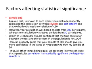 Factors affecting statistical significance
• Sample size
• Assume that, unknown to each other, you and I independently
calculated the correlation between shyness and self-esteem and
that we both obtained a correlation of -.50.
• However, your calculation was based on data from 300 participants,
whereas my calculation was based on data from 30 participants.
• Which of us should feel more confident that the true correlation
between shyness and self-esteem in the population is not .OO?
• You can probably guess that your sample of 300 should give you
more confidence in the value of r you obtained than my sample of
30.
• Thus, all other things being equal, we are more likely to conclude
that a particular correlation is statistically significant the larger our
sample is.
 