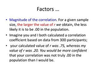 Factors …
• Magnitude of the correlation. For a given sample
size, the larger the value of r we obtain, the less
likely it is to be .00 in the population.
• Imagine you and I both calculated a correlation
coefficient based on data from 300 participants;
• your calculated value of r was .75, whereas my
value of r was .20. You would be more confident
that your correlation was not truly .00 in the
population than I would be.
 