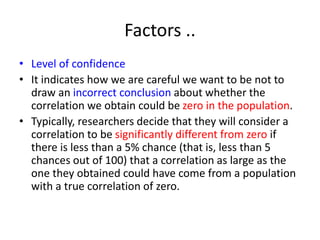 Factors ..
• Level of confidence
• It indicates how we are careful we want to be not to
draw an incorrect conclusion about whether the
correlation we obtain could be zero in the population.
• Typically, researchers decide that they will consider a
correlation to be significantly different from zero if
there is less than a 5% chance (that is, less than 5
chances out of 100) that a correlation as large as the
one they obtained could have come from a population
with a true correlation of zero.
 