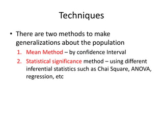 Techniques
• There are two methods to make
generalizations about the population
1. Mean Method – by confidence Interval
2. Statistical significance method – using different
inferential statistics such as Chai Square, ANOVA,
regression, etc
 