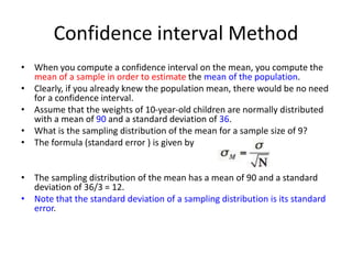 Confidence interval Method
• When you compute a confidence interval on the mean, you compute the
mean of a sample in order to estimate the mean of the population.
• Clearly, if you already knew the population mean, there would be no need
for a confidence interval.
• Assume that the weights of 10-year-old children are normally distributed
with a mean of 90 and a standard deviation of 36.
• What is the sampling distribution of the mean for a sample size of 9?
• The formula (standard error ) is given by
• The sampling distribution of the mean has a mean of 90 and a standard
deviation of 36/3 = 12.
• Note that the standard deviation of a sampling distribution is its standard
error.
 