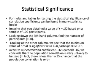 Statistical Significance
• Formulas and tables for testing the statistical significance of
correlation coefficients can be found in many statistics
books
• Imagine that you obtained a value of r = .32 based on a
sample of 100 participants.
• Looking down the left-hand column, find the number of
participants (100).
• Looking at the other column, we see that the minimum
value of r that is significant with 100 participants is .16.
• Because our correlation coefficient (.32) exceeds .16, we
conclude that the population correlation is very unlikely to
be zero (in fact, there is less than a 5% chance that the
population correlation is zero).
 
