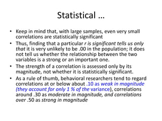 Statistical …
• Keep in mind that, with large samples, even very small
correlations are statistically significant
• Thus, finding that a particular r is significant tells us only
that it is very unlikely to be .00 in the population; it does
not tell us whether the relationship between the two
variables is a strong or an important one.
• The strength of a correlation is assessed only by its
magnitude, not whether it is statistically significant.
• As a rule of thumb, behavioral researchers tend to regard
correlations at or below about .10 as weak in magnitude
(they account for only 1 % of the variance), correlations
around .30 as moderate in magnitude, and correlations
over .50 as strong in magnitude
 