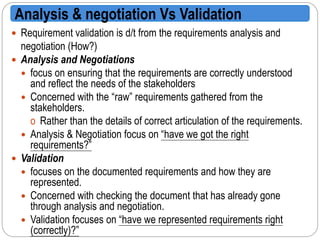  Requirement validation is d/t from the requirements analysis and
negotiation (How?)
 Analysis and Negotiations
 focus on ensuring that the requirements are correctly understood
and reflect the needs of the stakeholders
 Concerned with the “raw” requirements gathered from the
stakeholders.
o Rather than the details of correct articulation of the requirements.
 Analysis & Negotiation focus on “have we got the right
requirements?”
 Validation
 focuses on the documented requirements and how they are
represented.
 Concerned with checking the document that has already gone
through analysis and negotiation.
 Validation focuses on “have we represented requirements right
(correctly)?”
Analysis & negotiation Vs Validation
 