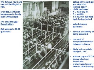 The famous rows and
rows of the Registry
Hall.
crowded, confusion
hanging on to family
over 5,000 people
The dreaded Exit
Examination:
Ask you up to 30-40
questions
• acting silly could get
you deported
• looking spacy
• chalk markings
• X = mentally ill
• S = senility
• 1 in 10, 9 of 100 held
back further tested
• asked strange
questions
• serious possibility of
being deported
• contrast of
acceptable behavior
between cultures
• likely to be a public
charge? L.P.C.
• without papers W.O.P
• taking jobs from
Americans
• women need escort
male to pick them up
 