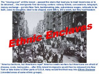 “America beckons, but Americans repel” America needs workers but Americans are afraid of
disease, costs, losing jobs… after Ellis Island immigrants would then be released into New
York or take trains to other parts of U.S.A. many would find their way into Ethnic Enclaves
(crowded areas of same ethnic groups).
The “kissing post” at Ellis Island – passed the stairs that lead you to meet loved ones or to
be detained… the immigrants find servicing centers: railway tickets, concessions, telegraph,
money exchange – go into New York, backbreaking jobs, subsistence wages, railroads to be
built, cows to slaughter, steel to be shaped, work 80hrs, $10 a week, but they had freedom
 
