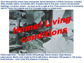 Once through Ellis Island many immigrants found themselves in Ethnic Enclaves: crowded,
filthy, disease ridden, rat infested. 60% of babies died in first year. Lived in city-tenement
buildings, run-down, unsafe – as much as $5 a night at first. Find a place to live in tenements
with 6-7 floors fire hazards and 8 to 10 people living in a single room.
Urban experience – flooded streets with garbage, human wastes, lunge disease,
tuberculosis. Month rents might be $10 to $20 dollars. Estimated 1300 people in 120 rooms.
Build shanties – extra wood and whatever in alleyway.
 