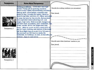 Working conditions – child labor was legal
(moral). Young girl at spinning machine.
America was rapidly industrializing (machines
making stuff, commodities, materials and
goods to buy, to make life easier). America
need cheap labor and lots of it. Many were glad
to leave the farm for the city life. But workers
were exploited (taken advantage of). Low
wages, high rents. Work was dull, dangerous,
and darn hard, unsanitary, poor ventilation, hot,
fumes, smoke, all for low wages and long
hours…Make as much as $16 a week (have to
pay for food, clothing, and shelter). Kids made
half that. Might have to work 12 to 16 hours a
day (as much as 100 hours a week). No
weekends, no holidays, no sick, no benefits, no
medical…boys in coal mines
 