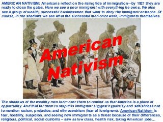 AMERICAN NATIVISM: Americans reflect on the rising tide of immigration—by 1921 they are
ready to close the gates. Here we see a poor immigrant with everything he owns. We also
see a group of wealth, successful businessmen that want to deny the immigrant entrance. Of
course, in the shadows we see what the successful men once were, immigrants themselves.
The shadows of the wealthy men loom over them to remind us that America is a place of
opportunity. And that for them to stop this immigrant suggest hypocrisy and selfishness not
to mention racism, prejudice, and ethnocentrism (fear of foreigners). American Nativism is
fear, hostility, suspicion, and seeing new immigrants as a threat because of their differences,
religious, political, social customs – saw as low class, health risk, taking American jobs…
 