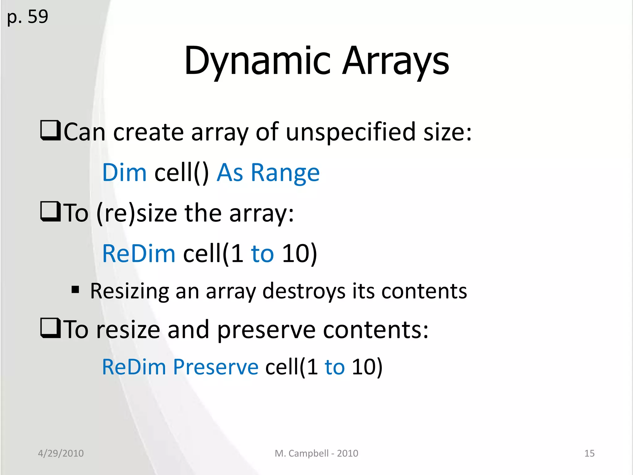 Dynamic ArraysCan create array of unspecified size:		Dim cell() As RangeTo (re)size the array:ReDim cell(1 to 10)Resizing an array destroys its contentsTo resize and preserve contents:ReDim Preserve cell(1 to 10)4/29/2010M. Campbell - 201015p. 59