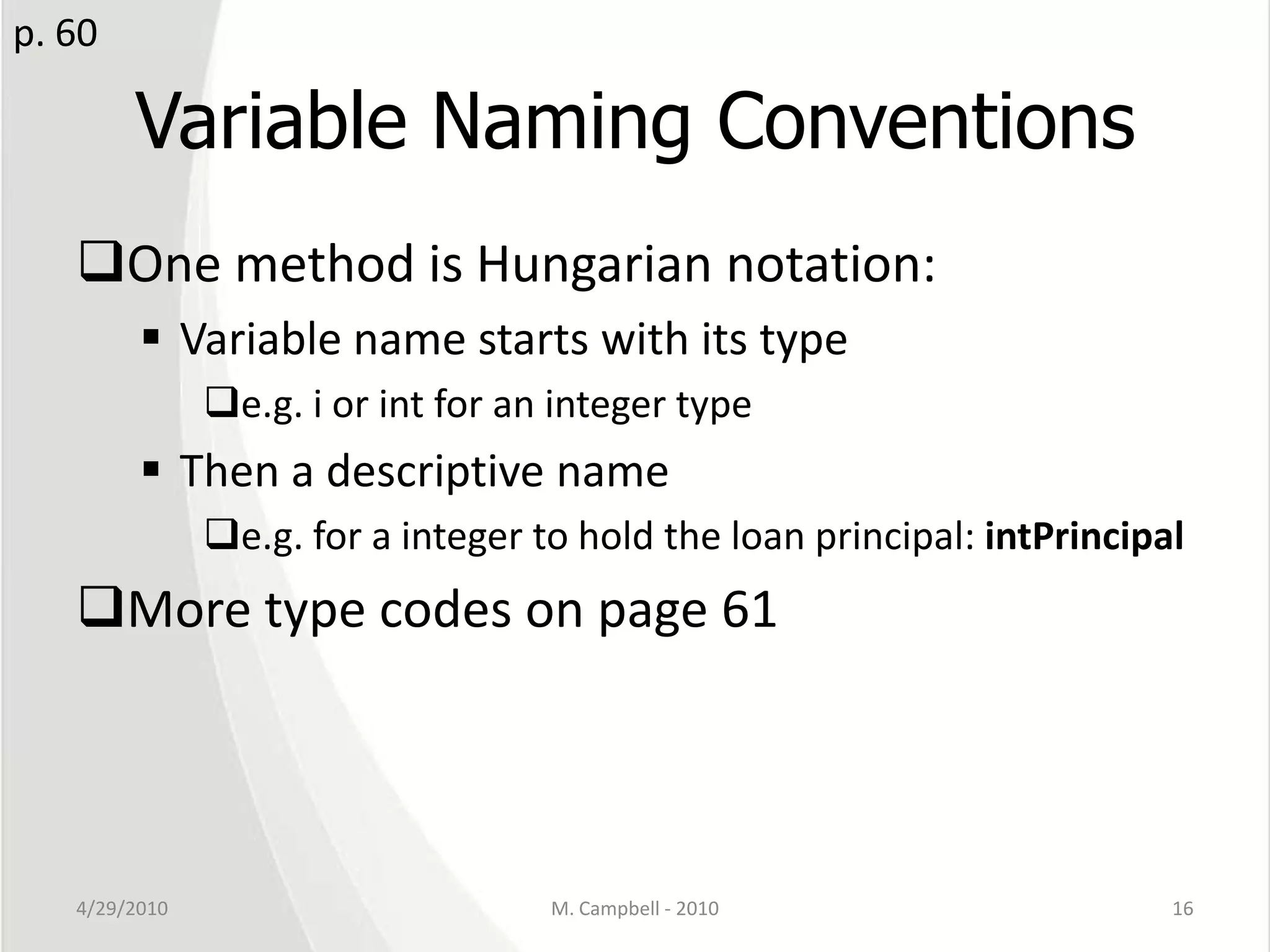 Variable Naming ConventionsOne method is Hungarian notation:Variable name starts with its typee.g. i or int for an integer typeThen a descriptive namee.g. for a integer to hold the loan principal: intPrincipalMore type codes on page 614/29/2010M. Campbell - 201016p. 60