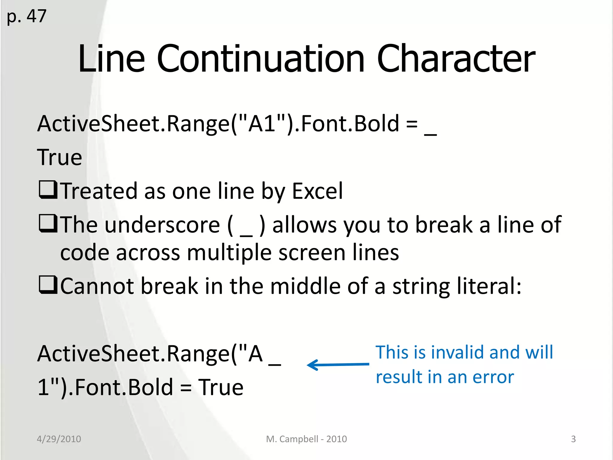 Line Continuation CharacterActiveSheet.Range("A1").Font.Bold = _TrueTreated as one line by ExcelThe underscore ( _ ) allows you to break a line of code across multiple screen linesCannot break in the middle of a string literal:ActiveSheet.Range("A _1").Font.Bold = True4/29/2010M. Campbell - 20103p. 47This is invalid and will result in an error