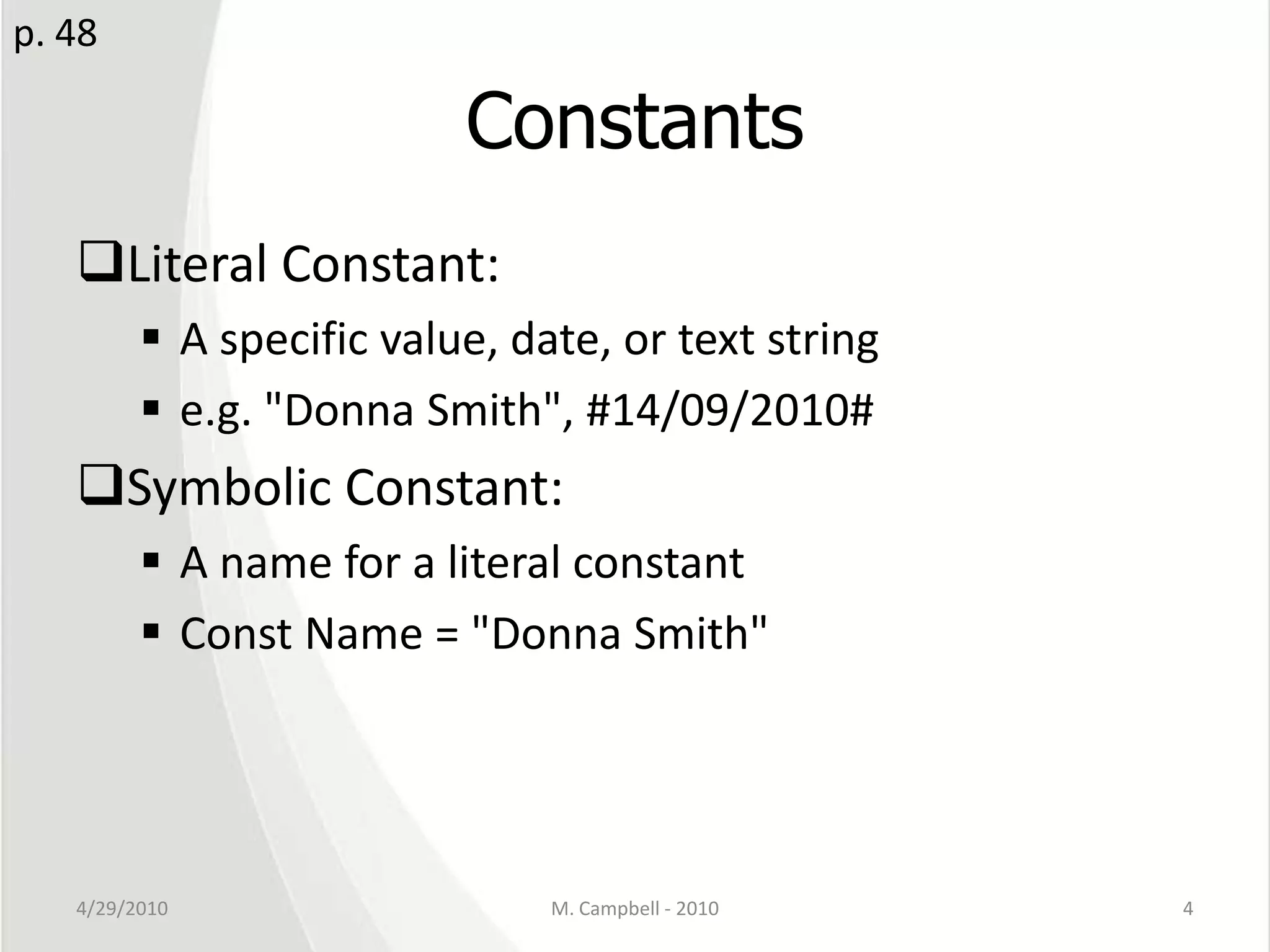 ConstantsLiteral Constant: A specific value, date, or text stringe.g. "Donna Smith", #14/09/2010#Symbolic Constant:A name for a literal constantConst Name = "Donna Smith"4/29/2010M. Campbell - 20104p. 48