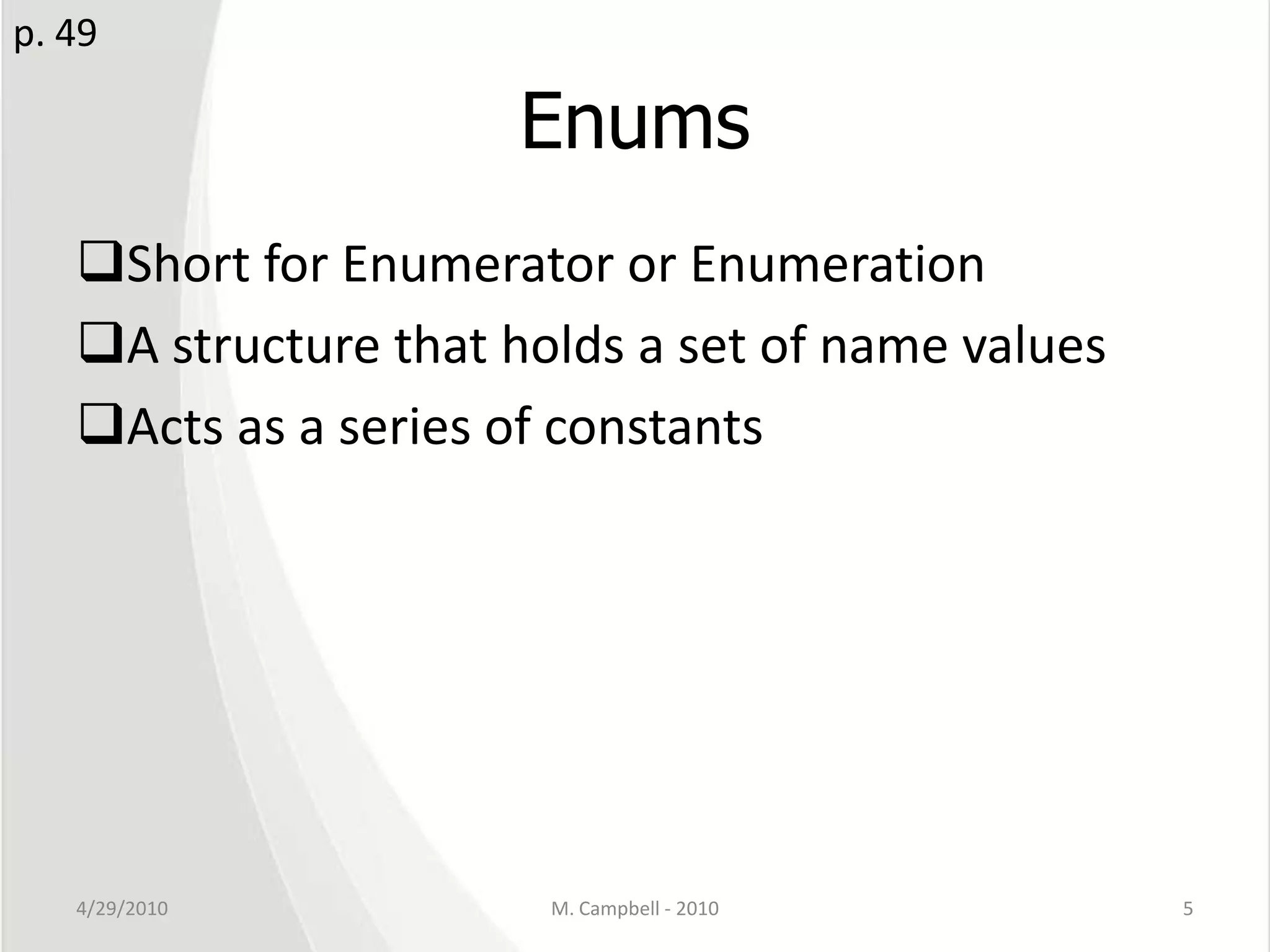 EnumsShort for Enumerator or EnumerationA structure that holds a set of name valuesActs as a series of constants4/29/2010M. Campbell - 20105p. 49