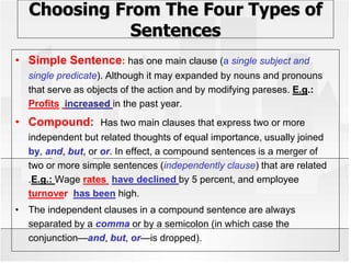 Choosing From The Four Types of
Sentences
• Simple Sentence: has one main clause (a single subject and
single predicate). Although it may expanded by nouns and pronouns
that serve as objects of the action and by modifying pareses. E.g.:
Profits increased in the past year.
• Compound: Has two main clauses that express two or more
independent but related thoughts of equal importance, usually joined
by, and, but, or or. In effect, a compound sentences is a merger of
two or more simple sentences (independently clause) that are related
.E.g.: Wage rates have declined by 5 percent, and employee
turnover has been high.
• The independent clauses in a compound sentence are always
separated by a comma or by a semicolon (in which case the
conjunction—and, but, or—is dropped).
 