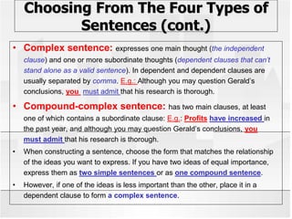 Choosing From The Four Types of
Sentences (cont.)
• Complex sentence: expresses one main thought (the independent
clause) and one or more subordinate thoughts (dependent clauses that can’t
stand alone as a valid sentence). In dependent and dependent clauses are
usually separated by comma. E.g.: Although you may question Gerald’s
conclusions, you must admit that his research is thorough.
• Compound-complex sentence: has two main clauses, at least
one of which contains a subordinate clause: E.g.: Profits have increased in
the past year, and although you may question Gerald’s conclusions, you
must admit that his research is thorough.
• When constructing a sentence, choose the form that matches the relationship
of the ideas you want to express. If you have two ideas of equal importance,
express them as two simple sentences or as one compound sentence.
• However, if one of the ideas is less important than the other, place it in a
dependent clause to form a complex sentence.
 