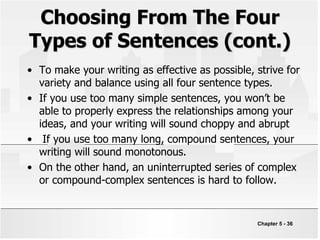 Choosing From The Four
Types of Sentences (cont.)
• To make your writing as effective as possible, strive for
variety and balance using all four sentence types.
• If you use too many simple sentences, you won’t be
able to properly express the relationships among your
ideas, and your writing will sound choppy and abrupt
• If you use too many long, compound sentences, your
writing will sound monotonous.
• On the other hand, an uninterrupted series of complex
or compound-complex sentences is hard to follow.
Chapter 5 - 36
 