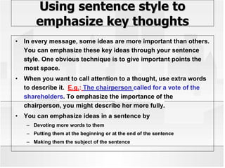 Using sentence style to
emphasize key thoughts
• In every message, some ideas are more important than others.
You can emphasize these key ideas through your sentence
style. One obvious technique is to give important points the
most space.
• When you want to call attention to a thought, use extra words
to describe it. E.g.: The chairperson called for a vote of the
shareholders. To emphasize the importance of the
chairperson, you might describe her more fully.
• You can emphasize ideas in a sentence by
– Devoting more words to them
– Putting them at the beginning or at the end of the sentence
– Making them the subject of the sentence
 
