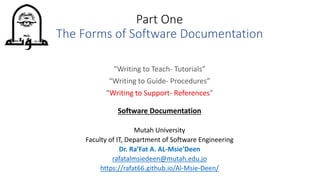 “Writing to Teach- Tutorials”
“Writing to Guide- Procedures”
“Writing to Support- References”
Software Documentation
Mutah University
Faculty of IT, Department of Software Engineering
Dr. Ra’Fat A. AL-Msie’Deen
rafatalmsiedeen@mutah.edu.jo
https://rafat66.github.io/Al-Msie-Deen/
Part One
The Forms of Software Documentation
 