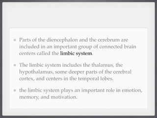 Parts of the diencephalon and the cerebrum are
included in an important group of connected brain
centers called the limbic system.

The limbic system includes the thalamus, the
hypothalamus, some deeper parts of the cerebral
cortex, and centers in the temporal lobes.

the limbic system plays an important role in emotion,
memory, and motivation.
 