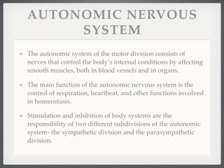 AUTONOMIC NERVOUS
     SYSTEM
The autonomic system of the motor division consists of
nerves that control the body’s internal conditions by affecting
smooth muscles, both in blood vessels and in organs.

The main function of the autonomic nervous system is the
control of respiration, heartbeat, and other functions involved
in homeostasis.

Stimulation and inhibition of body systems are the
responsibility of two different subdivisions of the autonomic
system- the sympathetic division and the parasympathetic
division.
 