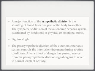 A major function of the sympathetic division is the
shunting of blood from one part of the body to another.
The sympathetic division of the autonomic nervous system
is activated by conditions of physical or emotional stress.

Fight-or-ﬂight

The parasympathetic division of the autonomic nervous
system controls the internal environment during routine
conditions. After a threat of danger has passed, nerves
from the parasympathetic division signal organs to revert
to normal levels of activity.
 