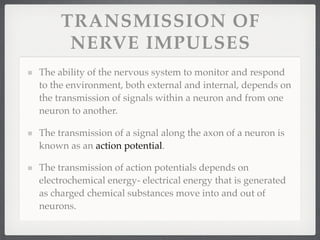 TRANSMISSION OF
      NERVE IMPULSES
The ability of the nervous system to monitor and respond
to the environment, both external and internal, depends on
the transmission of signals within a neuron and from one
neuron to another.

The transmission of a signal along the axon of a neuron is
known as an action potential.

The transmission of action potentials depends on
electrochemical energy- electrical energy that is generated
as charged chemical substances move into and out of
neurons.
 