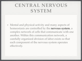 CENTRAL NERVOUS
       SYSTEM

Mental and physical activity and many aspects of
homeostasis are controlled by the nervous system, a
complex network of cells that communicate with one
another. Within this communication network, a
carefully organized division of labor exists so that
each component of the nervous system operates
effectively.
 