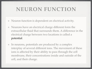 NEURON FUNCTION

Neuron function is dependent on electrical activity.

Neurons have an electrical charge different form the
extracellular ﬂuid that surrounds them. A difference in the
electrical charge between two locations is called a
potential.

In neurons, potentials are produced by a complex
interplay of several different ions. The movement of these
ions is affected by their ability to pass through the cell
membrane, their concentrations inside and outside of the
cell, and their charge.
 