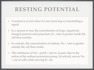 RESTING POTENTIAL

A neuron is at rest when it is not receiving or transmitting a
signal.

In a neuron at rest, the concentration of large, negatively-
charged proteins and potassium, K+, ions is greater inside the
cell than outside.

In contrast, the concentration of sodium, Na+, ions is greater
outside the cell than inside.

This imbalance of Na+ and K+ ions is, in part, due to the
action of the sodium-potassium pump. (it actively moves Na
+ out of cells while moving K+ in)
 