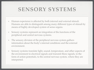 SENSORY SYSTEMS

Human experience is affected by both internal and external stimuli.
Humans are able to distinguish among many different types of stimuli by
means of highly developed system of sense organs.

Sensory systems represent an integration of the functions of the
peripheral and central nervous systems.

The sensory division of the peripheral nervous system gathers
information about the body’s internal conditions and the external
environment.

Sensory systems translate light, sound, temperature, and other aspects of
the environment to electrical signals and transmit these signals, in the
form of action potentials, to the central nervous system, where they are
interpreted.
 