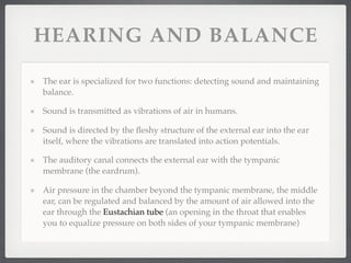 HEARING AND BALANCE

The ear is specialized for two functions: detecting sound and maintaining
balance.

Sound is transmitted as vibrations of air in humans.

Sound is directed by the ﬂeshy structure of the external ear into the ear
itself, where the vibrations are translated into action potentials.

The auditory canal connects the external ear with the tympanic
membrane (the eardrum).

Air pressure in the chamber beyond the tympanic membrane, the middle
ear, can be regulated and balanced by the amount of air allowed into the
ear through the Eustachian tube (an opening in the throat that enables
you to equalize pressure on both sides of your tympanic membrane)
 