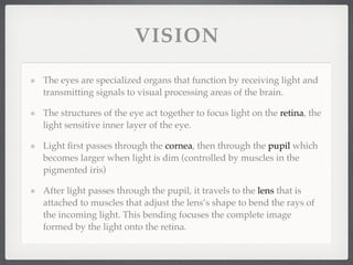 VISION

The eyes are specialized organs that function by receiving light and
transmitting signals to visual processing areas of the brain.

The structures of the eye act together to focus light on the retina, the
light sensitive inner layer of the eye.

Light ﬁrst passes through the cornea, then through the pupil which
becomes larger when light is dim (controlled by muscles in the
pigmented iris)

After light passes through the pupil, it travels to the lens that is
attached to muscles that adjust the lens’s shape to bend the rays of
the incoming light. This bending focuses the complete image
formed by the light onto the retina.
 