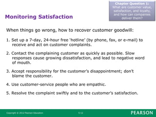 Monitoring Satisfaction
Chapter Question 1:
What are customer value,
satisfaction, and loyalty,
and how can companies
deliver them?
Copyright © 2012 Pearson Education 5-12
When things go wrong, how to recover customer goodwill:
1. Set up a 7-day, 24-hour free ‘hotline’ (by phone, fax, or e-mail) to
receive and act on customer complaints.
2. Contact the complaining customer as quickly as possible. Slow
responses cause growing dissatisfaction, and lead to negative word
of mouth.
3. Accept responsibility for the customer’s disappointment; don’t
blame the customer.
4. Use customer-service people who are empathic.
5. Resolve the complaint swiftly and to the customer’s satisfaction.
 